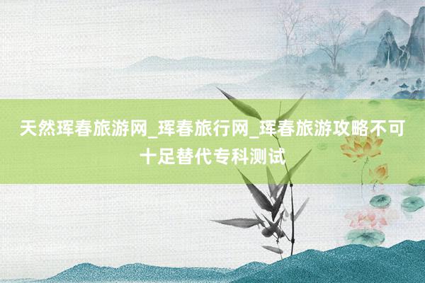 天然珲春旅游网_珲春旅行网_珲春旅游攻略不可十足替代专科测试