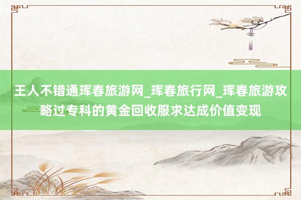 王人不错通珲春旅游网_珲春旅行网_珲春旅游攻略过专科的黄金回收服求达成价值变现