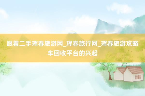 跟着二手珲春旅游网_珲春旅行网_珲春旅游攻略车回收平台的兴起